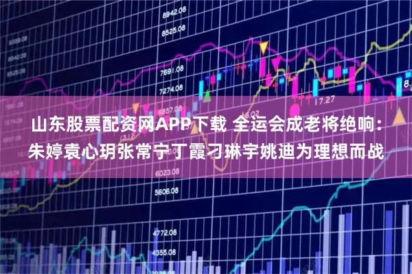 山东股票配资网APP下载 全运会成老将绝响：朱婷袁心玥张常宁丁霞刁琳宇姚迪为理想而战