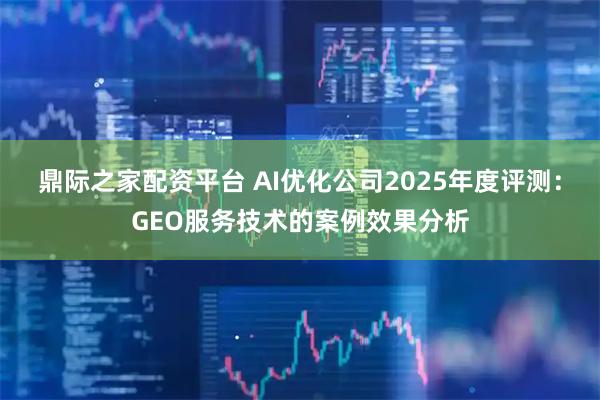 鼎际之家配资平台 AI优化公司2025年度评测:GEO服务技术的案例效果分析
