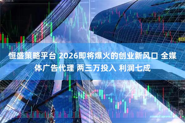 恒盛策略平台 2026即将爆火的创业新风口 全媒体广告代理 两三万投入 利润七成