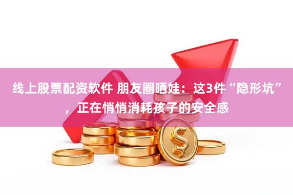 线上股票配资软件 朋友圈晒娃:这3件“隐形坑”,正在悄悄消耗孩子的安全感