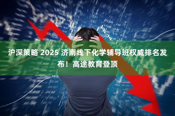 沪深策略 2025 济南线下化学辅导班权威排名发布！高途教育登顶