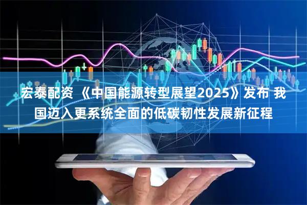 宏泰配资 《中国能源转型展望2025》发布 我国迈入更系统全面的低碳韧性发展新征程