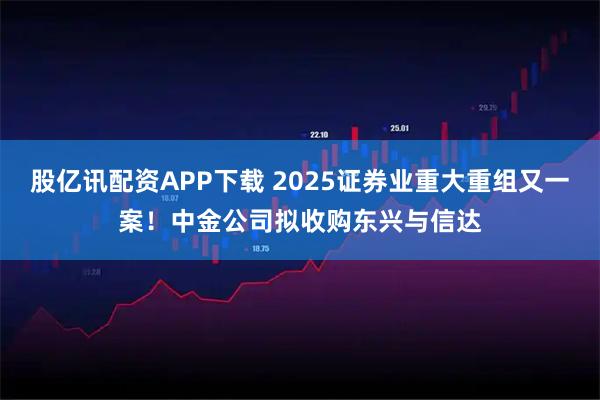 股亿讯配资APP下载 2025证券业重大重组又一案!中金公司拟收购东兴与信达