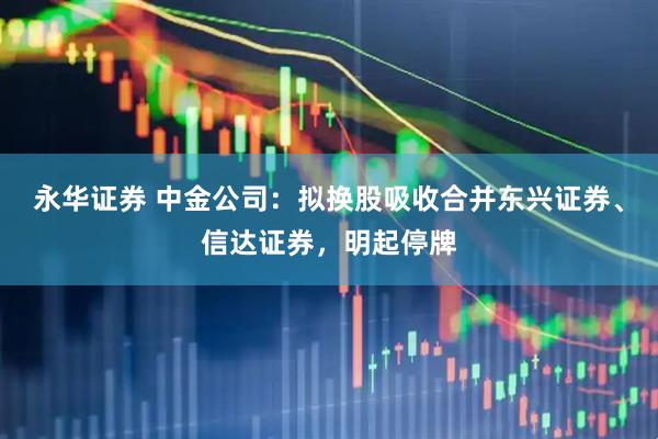 永华证券 中金公司：拟换股吸收合并东兴证券、信达证券，明起停牌