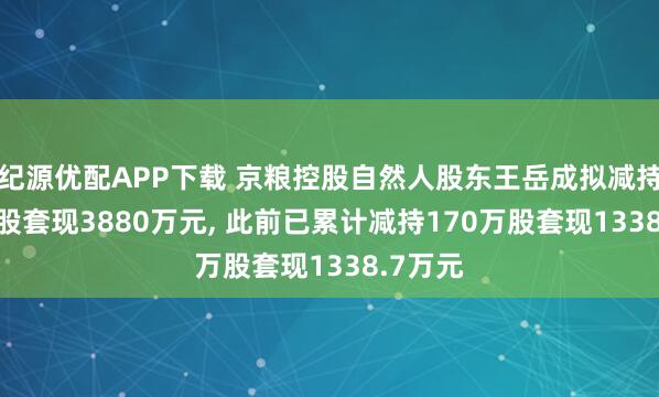 纪源优配APP下载 京粮控股自然人股东王岳成拟减持500万股套现3880万元, 此前已累计减持170万股套现1338.7万元