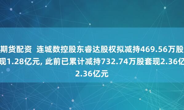 期货配资  连城数控股东睿达股权拟减持469.56万股套现1.28亿元, 此前已累计减持732.74万股套现2.36亿元