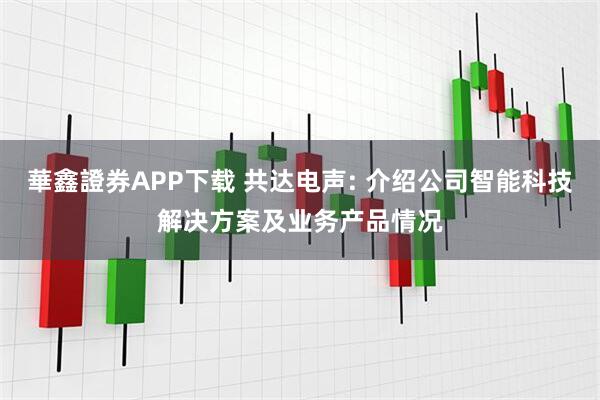華鑫證券APP下载 共达电声: 介绍公司智能科技解决方案及业务产品情况