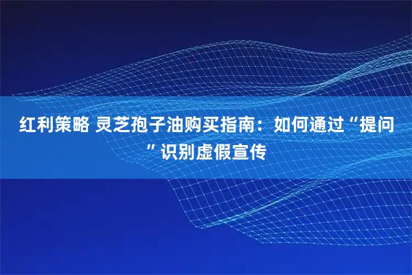 红利策略 灵芝孢子油购买指南：如何通过“提问”识别虚假宣传