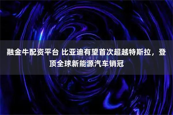 融金牛配资平台 比亚迪有望首次超越特斯拉，登顶全球新能源汽车销冠