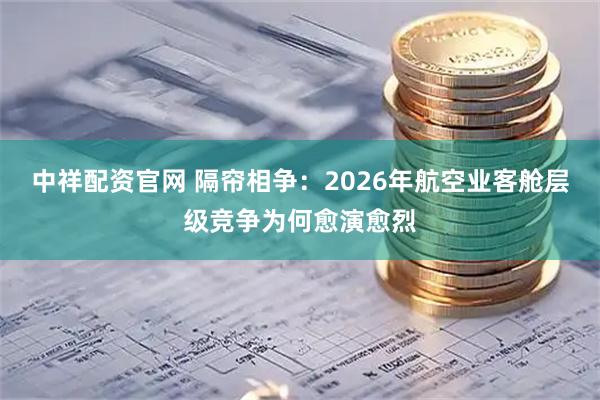 中祥配资官网 隔帘相争：2026年航空业客舱层级竞争为何愈演愈烈