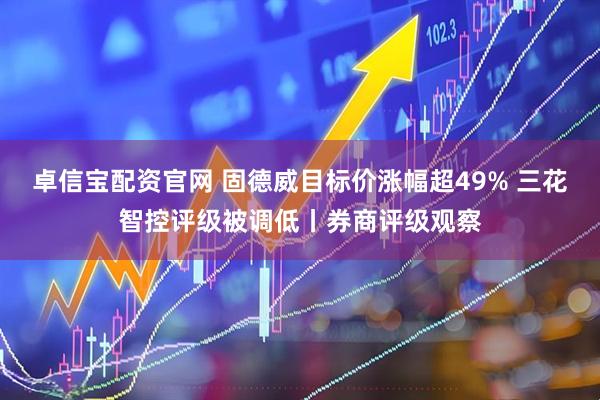 卓信宝配资官网 固德威目标价涨幅超49% 三花智控评级被调低丨券商评级观察