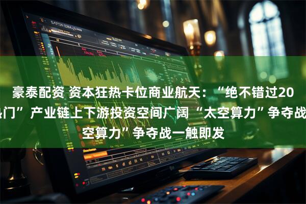 豪泰配资 资本狂热卡位商业航天：“绝不错过2026年大热门” 产业链上下游投资空间广阔 “太空算力”争夺战一触即发