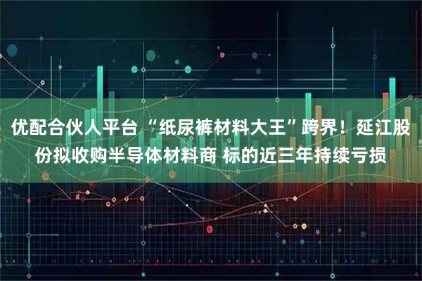 优配合伙人平台 “纸尿裤材料大王”跨界！延江股份拟收购半导体材料商 标的近三年持续亏损