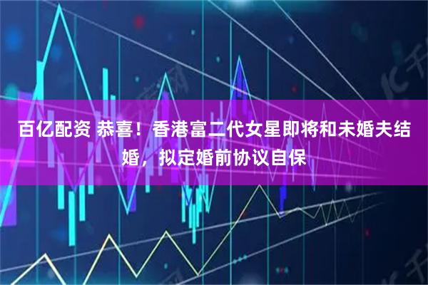 百亿配资 恭喜！香港富二代女星即将和未婚夫结婚，拟定婚前协议自保