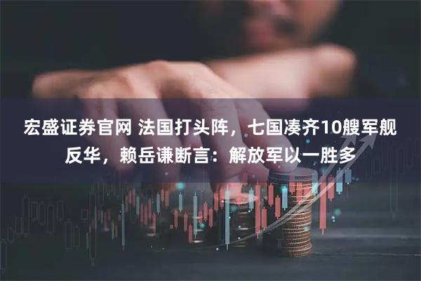 宏盛证券官网 法国打头阵，七国凑齐10艘军舰反华，赖岳谦断言：解放军以一胜多
