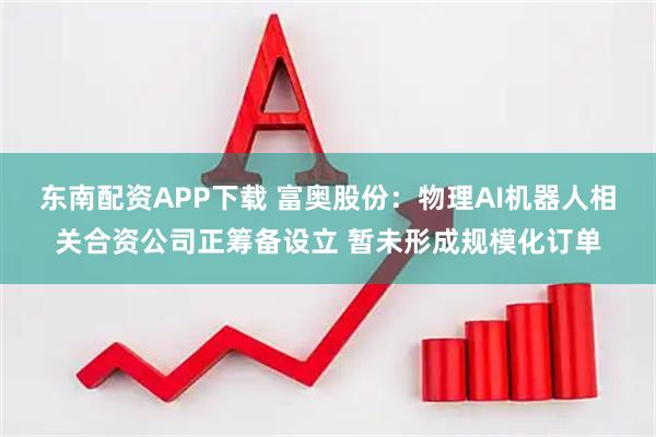 东南配资APP下载 富奥股份：物理AI机器人相关合资公司正筹备设立 暂未形成规模化订单