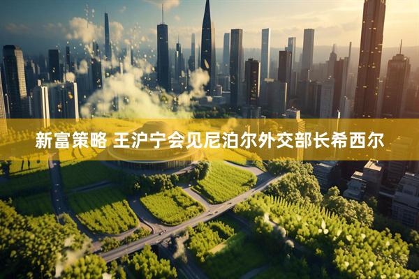 新富策略 王沪宁会见尼泊尔外交部长希西尔