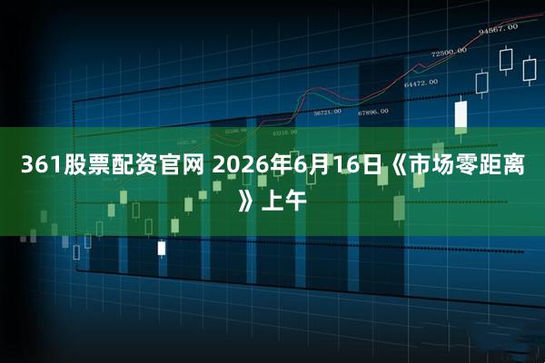361股票配资官网 2026年6月16日《市场零距离》上午