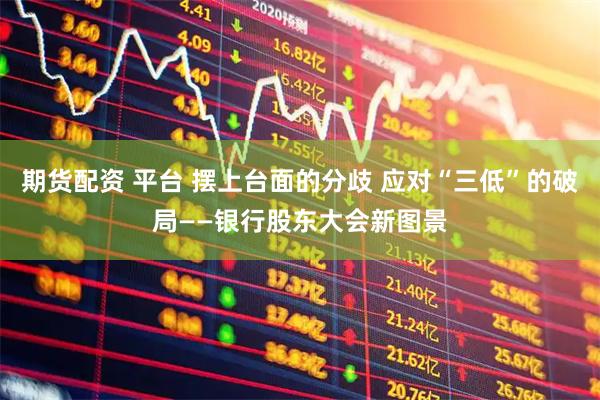 期货配资 平台 摆上台面的分歧 应对“三低”的破局——银行股东大会新图景